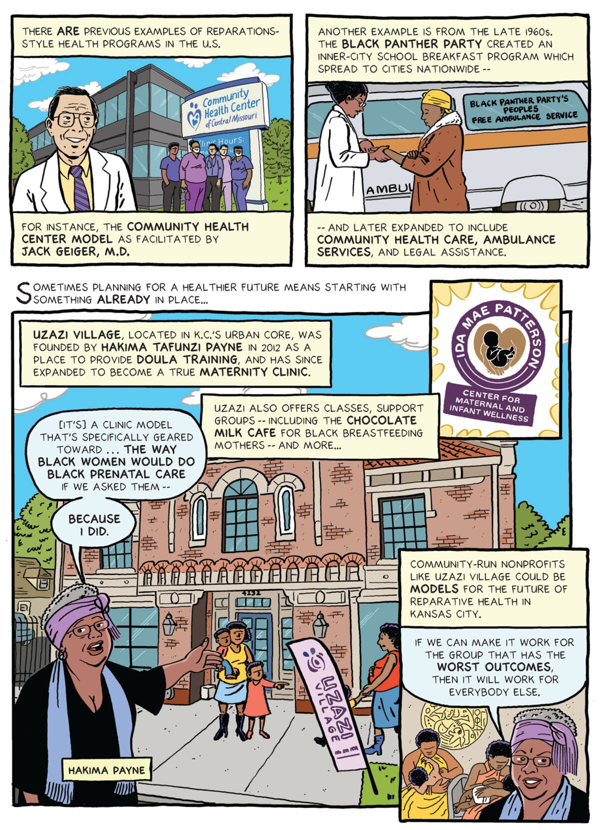 Image seven: Top left panel: Illustration of Dr. Jack Geiger, an older white man wearing glasses and a white lab coat over a shirt and tie, in front of a community health center with five healthcare workers of varying ethnicities in hospital scrubs. Text box reads: “There are previous examples of reparations-style health programs in the U.S. For instance, the community health center model as facilitated by Jack Geiger, M.D.”… Top right panel: Illustration of an ambulance labeled “Black Panther Party’s Peoples Free Ambulance Service.” A Black woman doctor in glasses and a white lab coat stands in front of the vehicle, examining the arm of a Black woman wearing a yellow head covering and a brown overcoat. Text box reads: “Another example is from the late 1960s. The Black Panther Party created an inner-city school breakfast program which later spread to cities nationwide and later expanded to include community health care, ambulance services, and legal assistance.”… Bottom panel: Text box reads: “Sometimes imagining a healthier future means starting with something already in place...” Illustration of the exterior of Uzazi Village, a brick, tile-roofed three-story building with large arched windows in Kansas City. Exiting the building is a Black woman with two children, while another Black woman and a child walk toward it. In the foreground, Hakima Payne, a Black woman wearing glasses, a gray mufti with a purple sash, a black dress and a blue scarf, gestures toward the building with her left hand, saying “It’s a clinic model that’s specifically geared toward the way Black women would do black prenatal care if we asked them —because I did.” Text box reads: “Uzazi Village, located in K.C.’s urban core, was founded by Hakima Tafunzi Payne in 2012 as a place to provide doula training, and has since expanded to become a true maternity clinic. Uzazi also offers classes, support groups – including the chocolate milk café for Black breastfeeding mothers—and more…” Illustration of a logo: Ida Mae Patterson Center for Maternal and Infant Wellness. … Bottom right panel: Inset illustration of Black women breastfeeding in the Chocolate Milk Cafe. Text box reads: “Community non-profits like Uzazi Village could be models for the future of reparative health in Kansas City.” Close-up illustration of Payne who says “If we can make it work for the group that has the worst outcomes, then it will work for everybody else.”