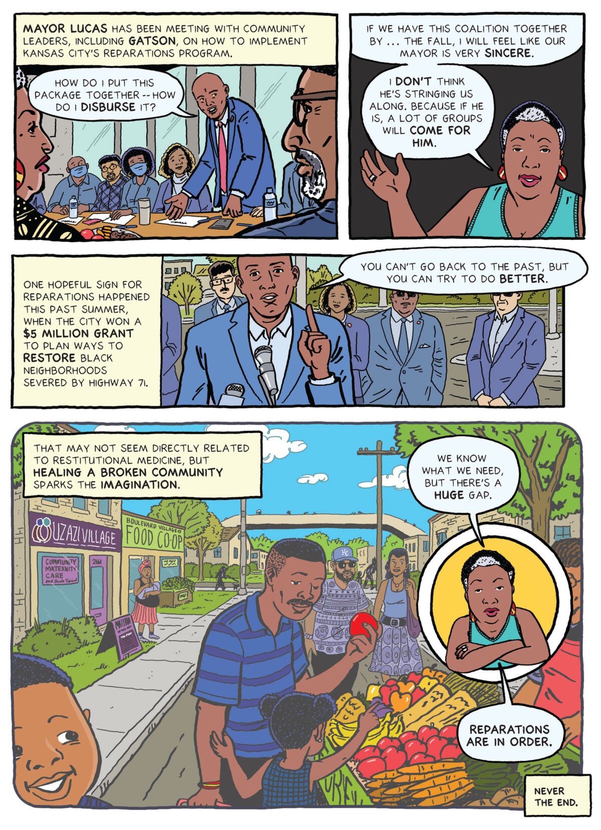 Image eight: Top left panel: Illustration of Mayor Lucas in blue suit and red tie in a meeting room with Justice Gatson and other Black community leaders. Lucas’s is standing while the rest of the group sits around him. His hands rest in an inquisitive gesture[FM1] . He says “How do I put this package together — how do I disburse it?" Top right panel: Justice Gatson waves her right hand and says “If we have this coalition together by the beginning of the fall, I will feel like our Mayor is very sincere. I don’t think he’s stringing us along. Because if he is, a lot of groups will come for him.” Middle panel: Text box reads “One hopeful sign for reparations happened this past summer, when the city won a $5 million grant to plan ways to restore Black neighborhoods severed by Highway 71.” Illustration of Mayor Lucas at an intersection, in front of several other men and women in official-looking dark suits. Speaking into a reporter’s microphone, Lucas, who is holding up his right hand, index finger pointed at the sky, says “You can’t go back to the past, but you can try to do better.” Bottom panel: Text box says: “That may not seem directly related to restitutional medicine, but healing a broken community sparks the imagination. Illustration in softer tones of what the Kansas City neighborhood from the start of the story might look like after reparations: a farmer’s market with fresh produce, Black families and couples, including a man in a Kansas City Royals baseball cap, examining fresh apples, clean streets and sidewalks, and in the background various people out and about. The liquor store is imagined as being replaced by a maternal health clinic next to a market. Inset illustration of Gatson, arms crossed, looking determined. She says “We know what we need, but there’s a huge gap. Reparations are in order.” Text box reads: “Never the end.”