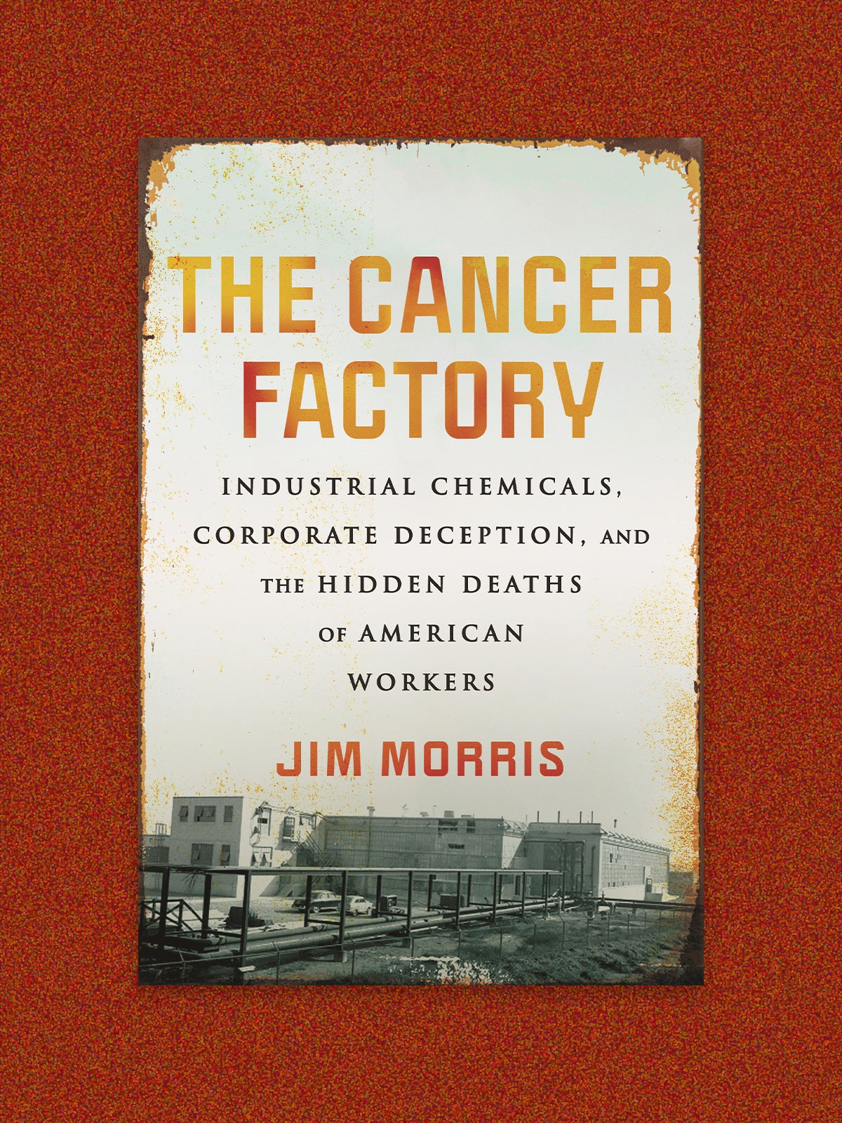 Book cover: “The Cancer Factory: Industrial chemicals, corporate deception and the hidden deaths of American workers” by Jim Morris. The cook over is a historic photo of a factory that is worn and faded. The main text is yellow and orange. Secondary text is black. The cover is on a dark orange speckled background.